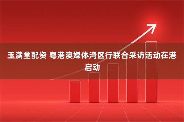 玉满堂配资 粤港澳媒体湾区行联合采访活动在港启动