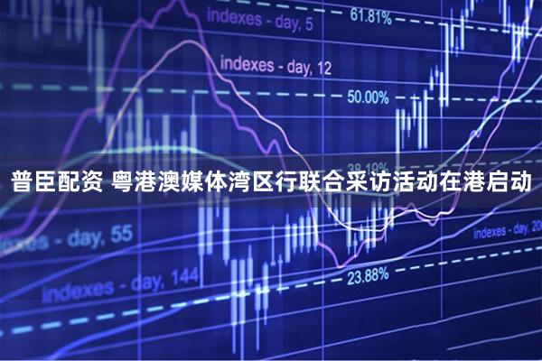 普臣配资 粤港澳媒体湾区行联合采访活动在港启动