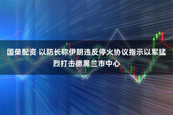 国榮配资 以防长称伊朗违反停火协议　指示以军猛烈打击德黑兰市中心