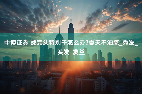 中博证券 烫完头特别干怎么办?夏天不油腻_秀发_头发_发丝