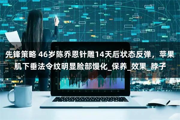 先锋策略 46岁陈乔恩针雕14天后状态反弹，苹果肌下垂法令纹明显脸部馒化_保养_效果_脖子