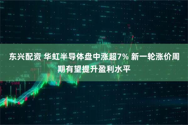 东兴配资 华虹半导体盘中涨超7% 新一轮涨价周期有望提升盈利水平