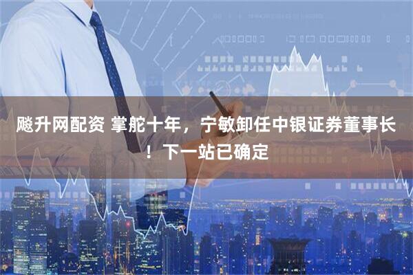 飚升网配资 掌舵十年，宁敏卸任中银证券董事长！下一站已确定