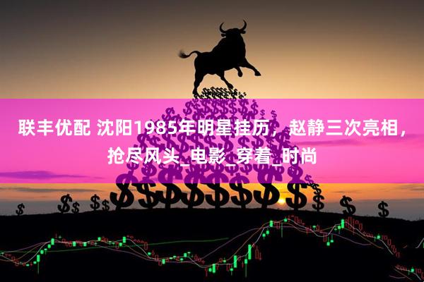 联丰优配 沈阳1985年明星挂历，赵静三次亮相，抢尽风头_电影_穿着_时尚
