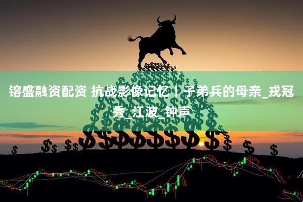镕盛融资配资 抗战影像记忆丨子弟兵的母亲_戎冠秀_江波_钟声