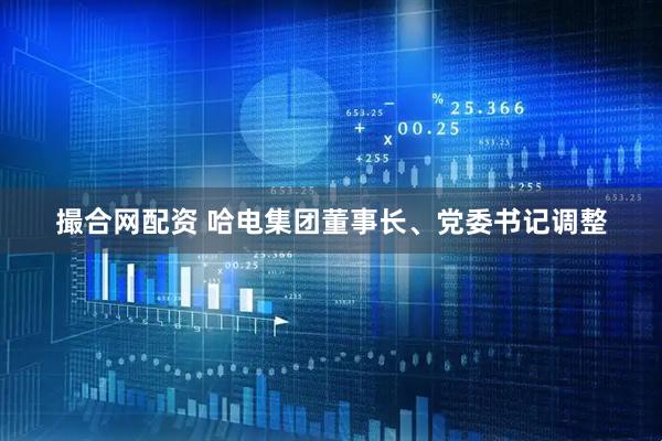 撮合网配资 哈电集团董事长、党委书记调整