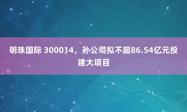 明珠国际 300014，孙公司拟不超86.54亿元投建大项目