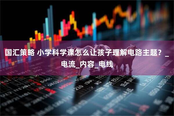 国汇策略 小学科学课怎么让孩子理解电路主题？_电流_内容_电线