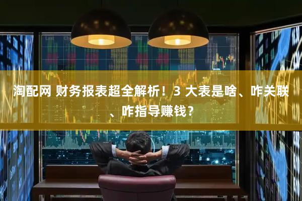 淘配网 财务报表超全解析！3 大表是啥、咋关联、咋指导赚钱？