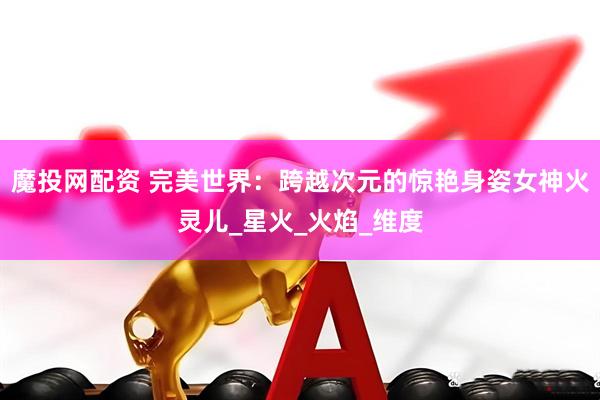 魔投网配资 完美世界：跨越次元的惊艳身姿女神火灵儿_星火_火焰_维度