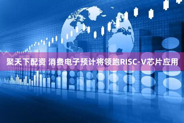 聚天下配资 消费电子预计将领跑RISC-V芯片应用