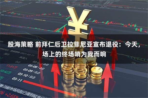 股海策略 前拜仁后卫拉菲尼亚宣布退役：今天，场上的终场哨为我而响