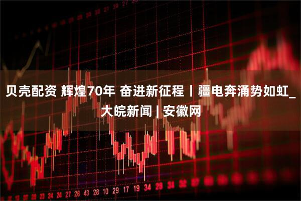 贝壳配资 辉煌70年 奋进新征程丨疆电奔涌势如虹_大皖新闻 | 安徽网