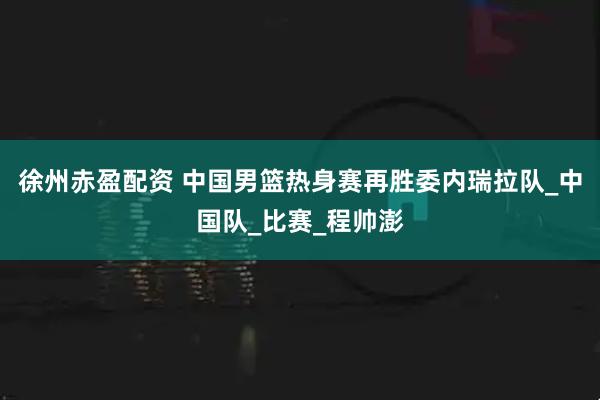 徐州赤盈配资 中国男篮热身赛再胜委内瑞拉队_中国队_比赛_程帅澎