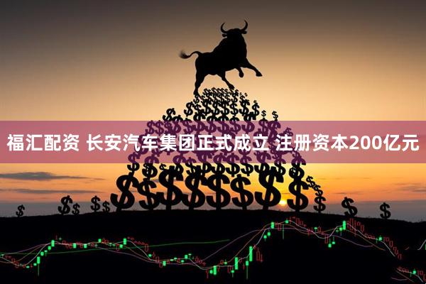 福汇配资 长安汽车集团正式成立 注册资本200亿元