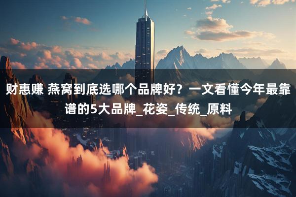 财惠赚 燕窝到底选哪个品牌好？一文看懂今年最靠谱的5大品牌_花姿_传统_原料