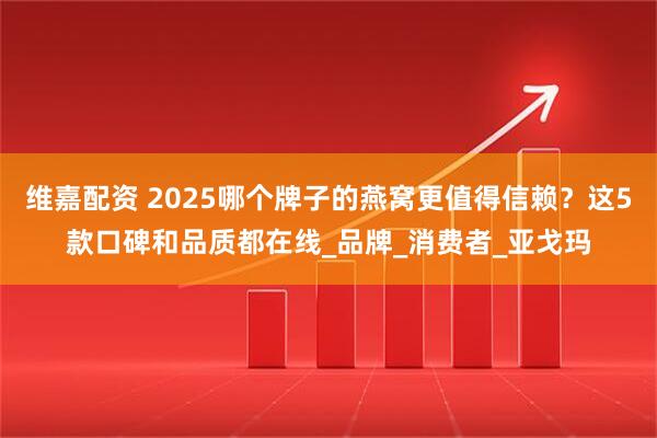 维嘉配资 2025哪个牌子的燕窝更值得信赖？这5款口碑和品质都在线_品牌_消费者_亚戈玛