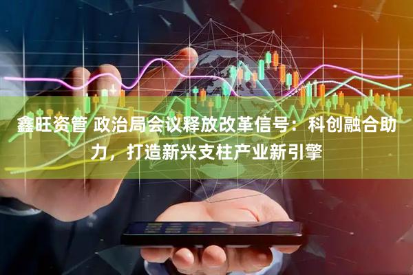 鑫旺资管 政治局会议释放改革信号：科创融合助力，打造新兴支柱产业新引擎