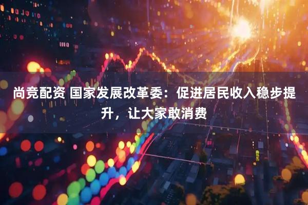 尚竞配资 国家发展改革委：促进居民收入稳步提升，让大家敢消费