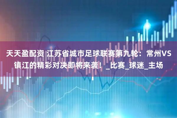 天天盈配资 江苏省城市足球联赛第九轮：常州VS镇江的精彩对决即将来袭！_比赛_球迷_主场