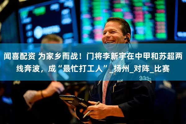 闻喜配资 为家乡而战！门将李新宇在中甲和苏超两线奔波，成“最忙打工人”_扬州_对阵_比赛