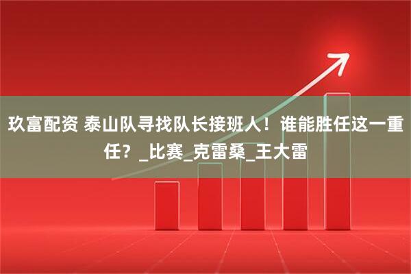 玖富配资 泰山队寻找队长接班人！谁能胜任这一重任？_比赛_克雷桑_王大雷