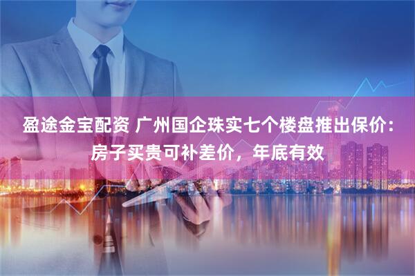 盈途金宝配资 广州国企珠实七个楼盘推出保价：房子买贵可补差价，年底有效