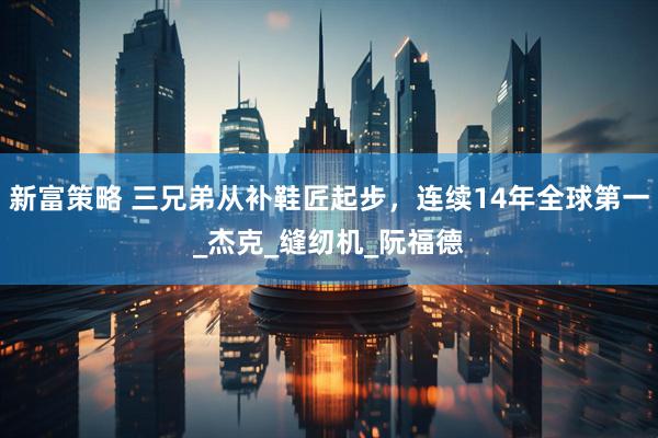 新富策略 三兄弟从补鞋匠起步，连续14年全球第一_杰克_缝纫机_阮福德