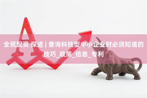 全民配资 探迹 | 查询科技型中小企业时必须知道的技巧_政策_信息_专利