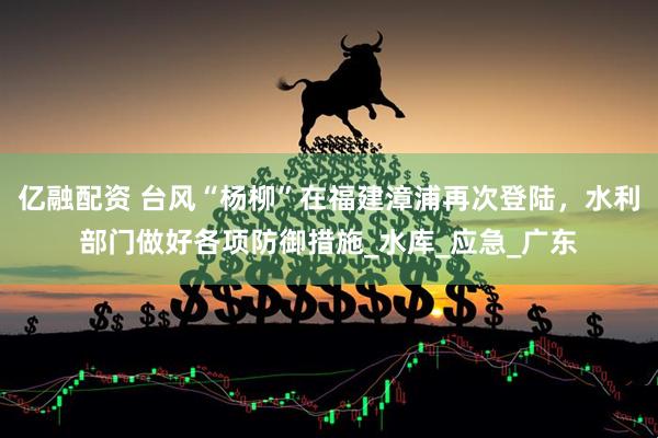 亿融配资 台风“杨柳”在福建漳浦再次登陆，水利部门做好各项防御措施_水库_应急_广东