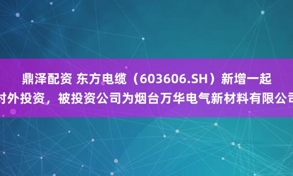 鼎泽配资 东方电缆（603606.SH）新增一起对外投资，被投资公司为烟台万华电气新材料有限公司