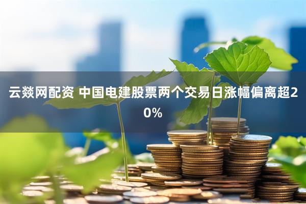 云燚网配资 中国电建股票两个交易日涨幅偏离超20%