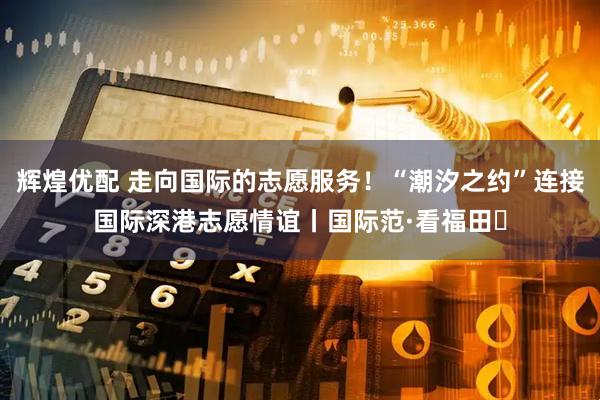 辉煌优配 走向国际的志愿服务！“潮汐之约”连接国际深港志愿情谊丨国际范·看福田⑱