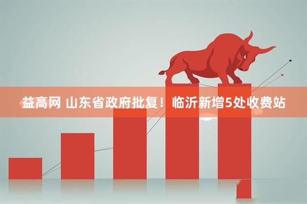 益高网 山东省政府批复！临沂新增5处收费站