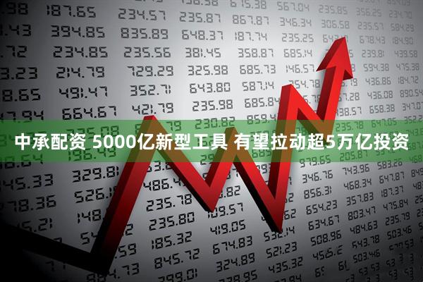 中承配资 5000亿新型工具 有望拉动超5万亿投资