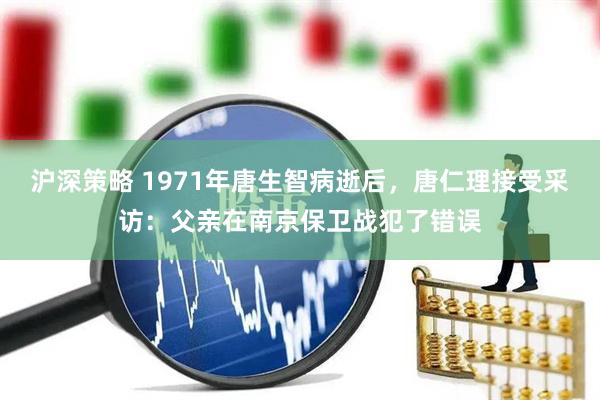 沪深策略 1971年唐生智病逝后，唐仁理接受采访：父亲在南京保卫战犯了错误