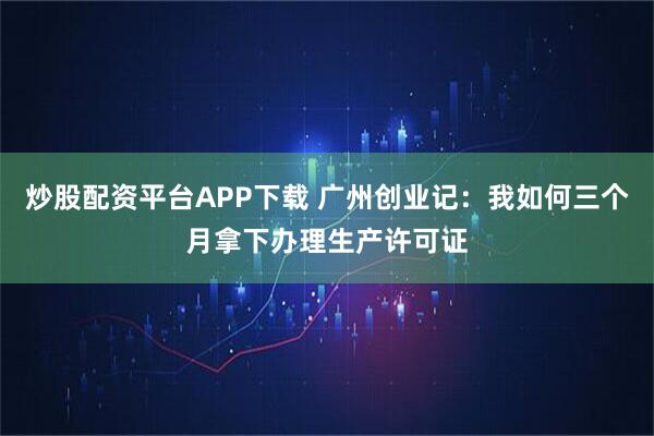 炒股配资平台APP下载 广州创业记:我如何三个月拿下办理生产许可证