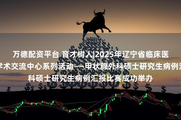 万德配资平台 育才树人|2025年辽宁省临床医学研究生创新与学术交流中心系列活动——甲状腺外科硕士研究生病例汇报比赛成功举办