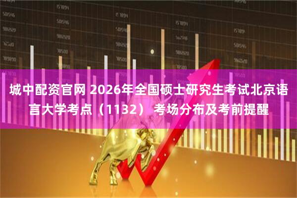 城中配资官网 2026年全国硕士研究生考试北京语言大学考点（1132） 考场分布及考前提醒