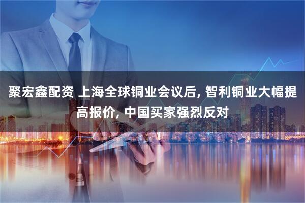 聚宏鑫配资 上海全球铜业会议后, 智利铜业大幅提高报价, 中国买家强烈反对