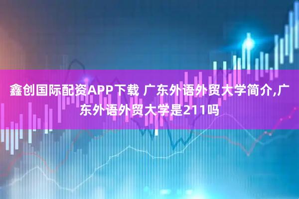 鑫创国际配资APP下载 广东外语外贸大学简介,广东外语外贸大学是211吗