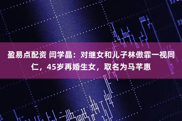 盈易点配资 闫学晶：对继女和儿子林傲霏一视同仁，45岁再婚生女，取名为马芊惠