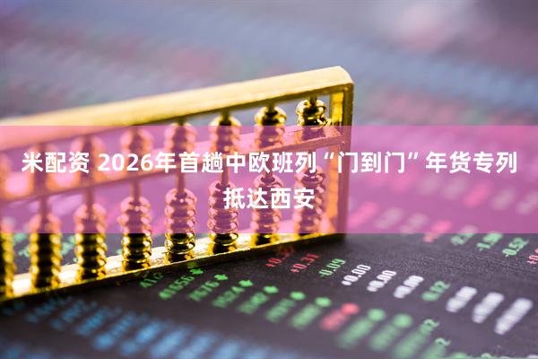 米配资 2026年首趟中欧班列“门到门”年货专列抵达西安