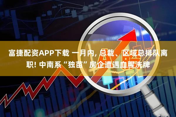 富捷配资APP下载 一月内, 总裁、区域总排队离职! 中南系“独苗”房企遭遇血腥洗牌